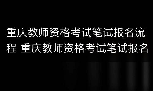 重庆教师资格考试笔试报名流程 重庆教师资格考试笔试报名流程详解