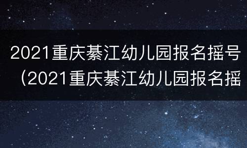 2021重庆綦江幼儿园报名摇号（2021重庆綦江幼儿园报名摇号时间）