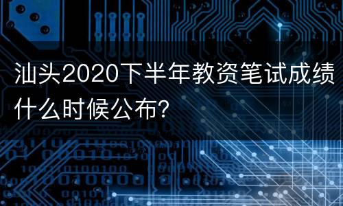 汕头2020下半年教资笔试成绩什么时候公布？