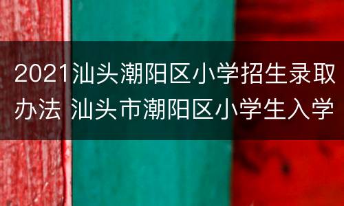 2021汕头潮阳区小学招生录取办法 汕头市潮阳区小学生入学