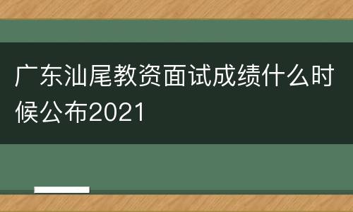 广东汕尾教资面试成绩什么时候公布2021