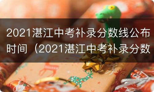 2021湛江中考补录分数线公布时间（2021湛江中考补录分数线公布时间是多少）