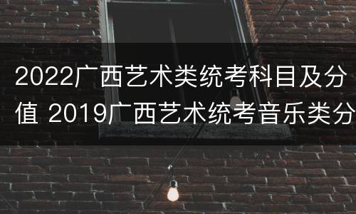 2022广西艺术类统考科目及分值 2019广西艺术统考音乐类分值