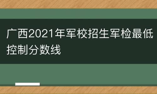 广西2021年军校招生军检最低控制分数线