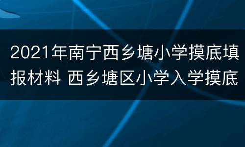 2021年南宁西乡塘小学摸底填报材料 西乡塘区小学入学摸底2020