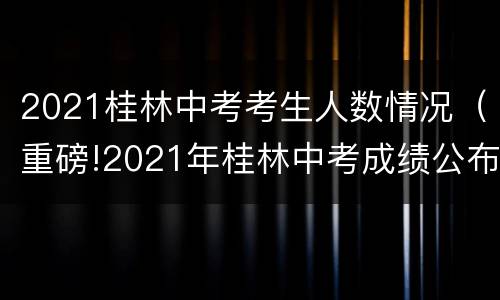 2021桂林中考考生人数情况（重磅!2021年桂林中考成绩公布!计划总招生人数...）