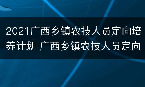 2021广西乡镇农技人员定向培养计划 广西乡镇农技人员定向招生