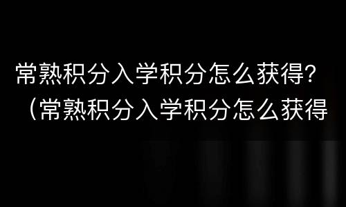 常熟积分入学积分怎么获得？（常熟积分入学积分怎么获得）
