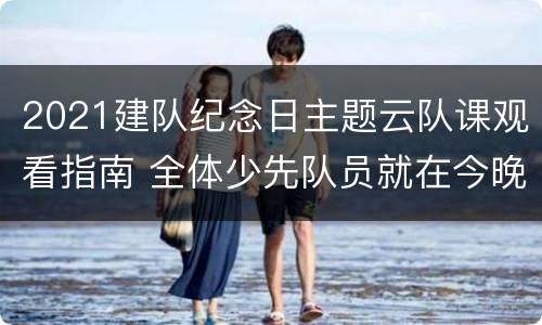 2021建队纪念日主题云队课观看指南 全体少先队员就在今晚建队纪念日主题云队课来啦