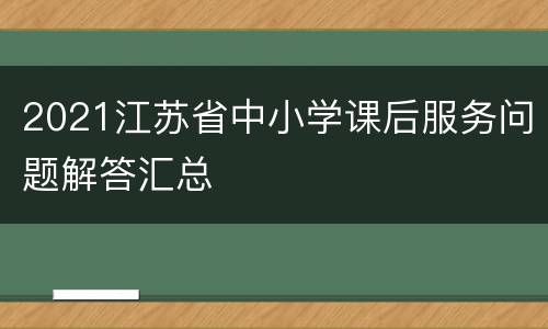 2021江苏省中小学课后服务问题解答汇总