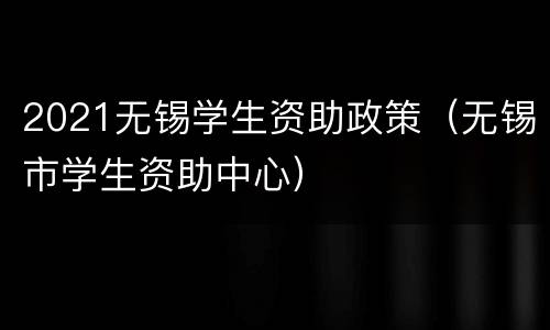 2021无锡学生资助政策（无锡市学生资助中心）
