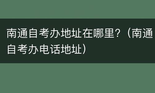 南通自考办地址在哪里?（南通自考办电话地址）