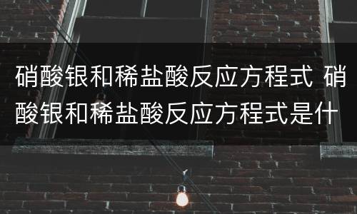 硝酸银和稀盐酸反应方程式 硝酸银和稀盐酸反应方程式是什么