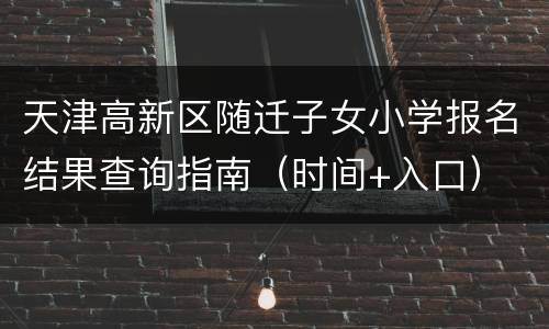 天津高新区随迁子女小学报名结果查询指南（时间+入口）