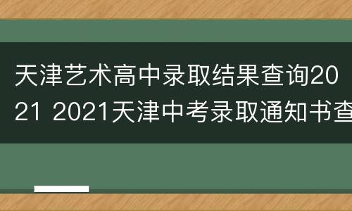 天津艺术高中录取结果查询2021 2021天津中考录取通知书查询