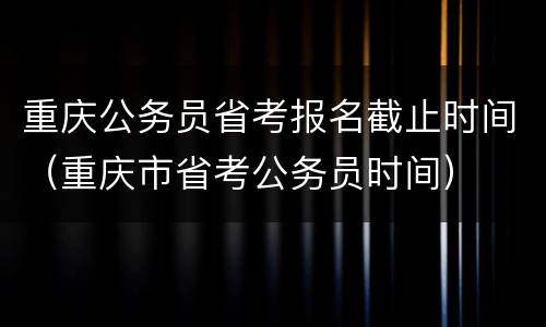 重庆公务员省考报名截止时间（重庆市省考公务员时间）