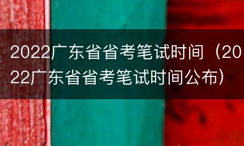 2022广东省省考笔试时间（2022广东省省考笔试时间公布）