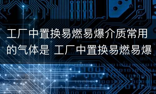 工厂中置换易燃易爆介质常用的气体是 工厂中置换易燃易爆介质常用的气体是什么