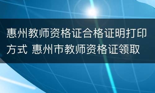 惠州教师资格证合格证明打印方式 惠州市教师资格证领取