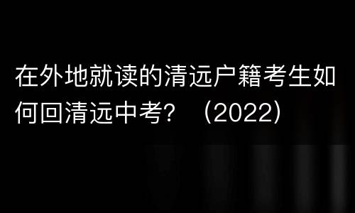 在外地就读的清远户籍考生如何回清远中考？（2022）