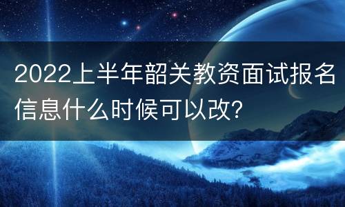 2022上半年韶关教资面试报名信息什么时候可以改？