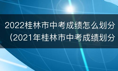 2022桂林市中考成绩怎么划分（2021年桂林市中考成绩划分）