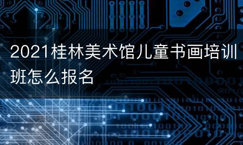 2021桂林美术馆儿童书画培训班怎么报名