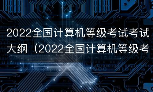 2022全国计算机等级考试考试大纲（2022全国计算机等级考试考试大纲下载）
