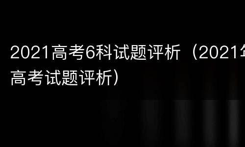 2021高考6科试题评析（2021年高考试题评析）
