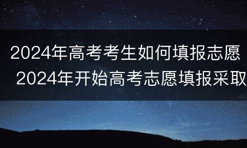 2024年高考考生如何填报志愿 2024年开始高考志愿填报采取什么模式