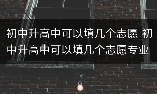 初中升高中可以填几个志愿 初中升高中可以填几个志愿专业