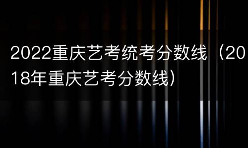 2022重庆艺考统考分数线（2018年重庆艺考分数线）