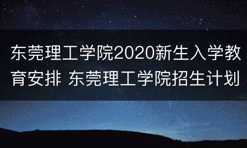 东莞理工学院2020新生入学教育安排 东莞理工学院招生计划2020