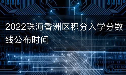 2022珠海香洲区积分入学分数线公布时间