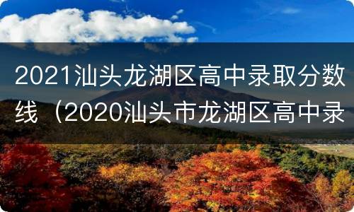 2021汕头龙湖区高中录取分数线（2020汕头市龙湖区高中录取分数线）