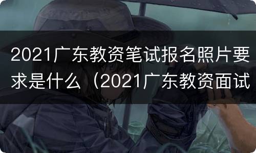 2021广东教资笔试报名照片要求是什么（2021广东教资面试报名时间）