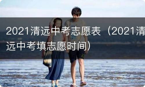 2021清远中考志愿表（2021清远中考填志愿时间）