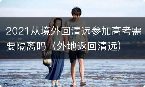 2021从境外回清远参加高考需要隔离吗（外地返回清远）