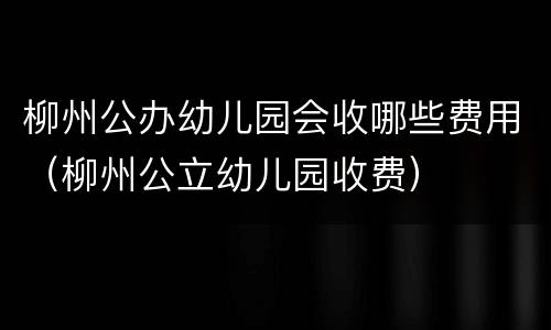 柳州公办幼儿园会收哪些费用（柳州公立幼儿园收费）