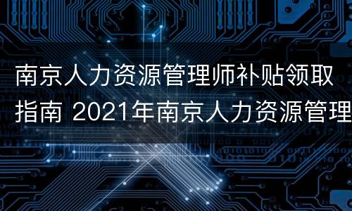 南京人力资源管理师补贴领取指南 2021年南京人力资源管理师报名时间