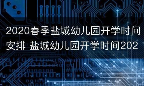 2020春季盐城幼儿园开学时间安排 盐城幼儿园开学时间2021