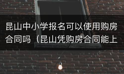 昆山中小学报名可以使用购房合同吗（昆山凭购房合同能上小学吗）