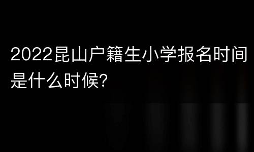 2022昆山户籍生小学报名时间是什么时候？