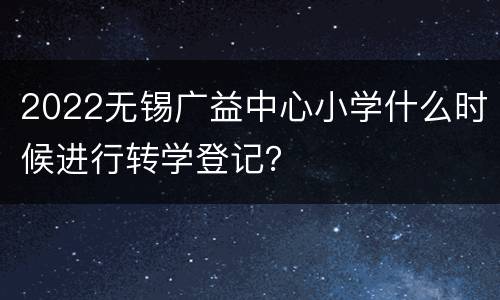2022无锡广益中心小学什么时候进行转学登记？