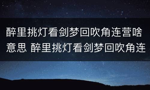 醉里挑灯看剑梦回吹角连营啥意思 醉里挑灯看剑梦回吹角连营是出自谁的作品