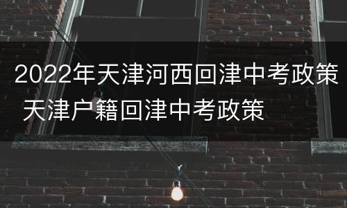 2022年天津河西回津中考政策 天津户籍回津中考政策