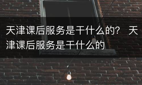 天津课后服务是干什么的？ 天津课后服务是干什么的