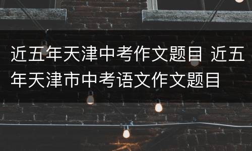 近五年天津中考作文题目 近五年天津市中考语文作文题目