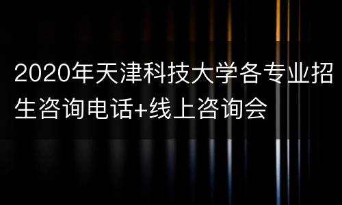 2020年天津科技大学各专业招生咨询电话+线上咨询会