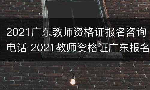2021广东教师资格证报名咨询电话 2021教师资格证广东报名时间